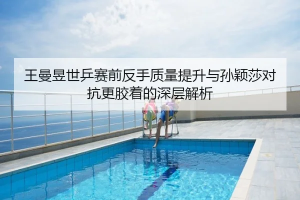 王曼昱世乒赛前反手质量提升与孙颖莎对抗更胶着的深层解析