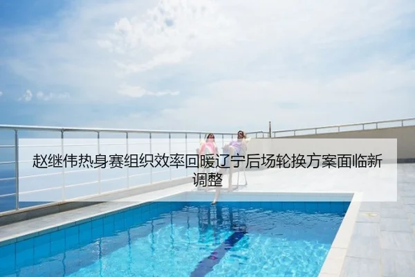 赵继伟热身赛组织效率回暖辽宁后场轮换方案面临新调整