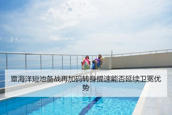 覃海洋短池备战再加码转身提速能否延续卫冕优势