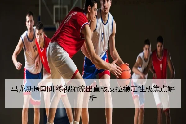马龙新周期训练视频流出直板反拉稳定性成焦点解析