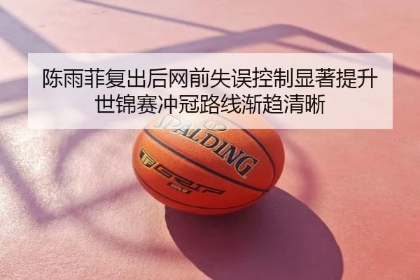 陈雨菲复出后网前失误控制显著提升 世锦赛冲冠路线渐趋清晰